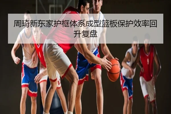周琦新东家护框体系成型篮板保护效率回升复盘