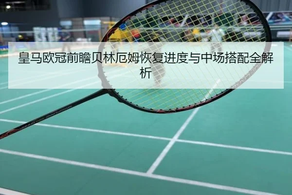 皇马欧冠前瞻贝林厄姆恢复进度与中场搭配全解析