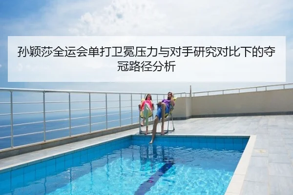 孙颖莎全运会单打卫冕压力与对手研究对比下的夺冠路径分析